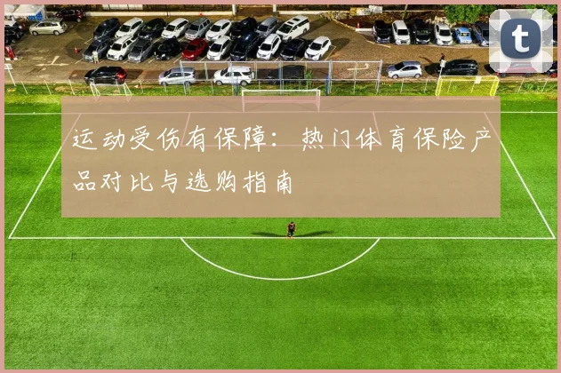运动受伤有保障:热门体育保险产品对比与选购指南