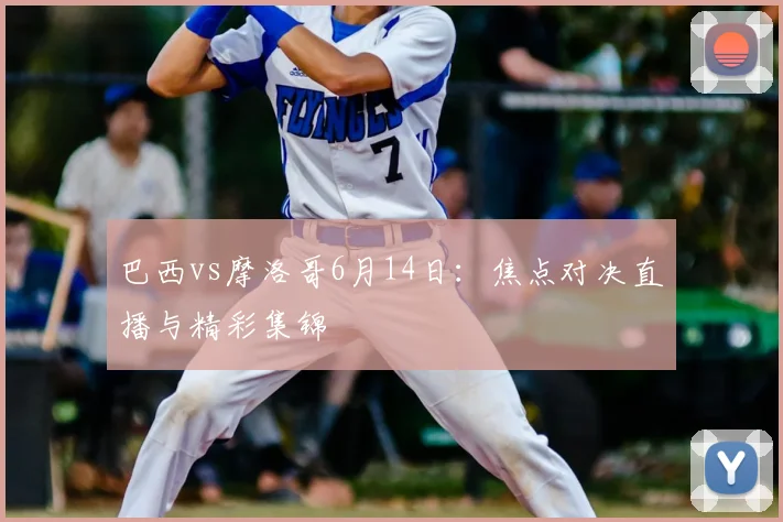 巴西vs摩洛哥6月14日:焦点对决直播与精彩集锦